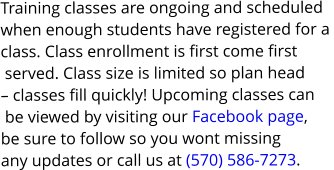 Training classes are ongoing and scheduled  when enough students have registered for a  class. Class enrollment is first come first  served. Class size is limited so plan head  – classes fill quickly! Upcoming classes can  be viewed by visiting our Facebook page,  be sure to follow so you wont missing  any updates or call us at (570) 586-7273.